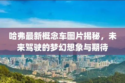 哈弗最新概念车图片揭秘，未来驾驶的梦幻想象与期待
