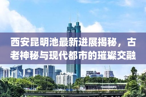 西安昆明池最新进展揭秘，古老神秘与现代都市的璀璨交融