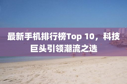 最新手机排行榜Top 10，科技巨头引领潮流之选