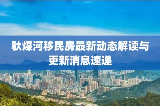 驮煤河移民房最新动态解读与更新消息速递