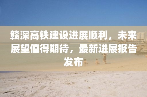 赣深高铁建设进展顺利，未来展望值得期待，最新进展报告发布