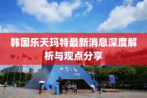 韩国乐天玛特最新消息深度解析与观点分享