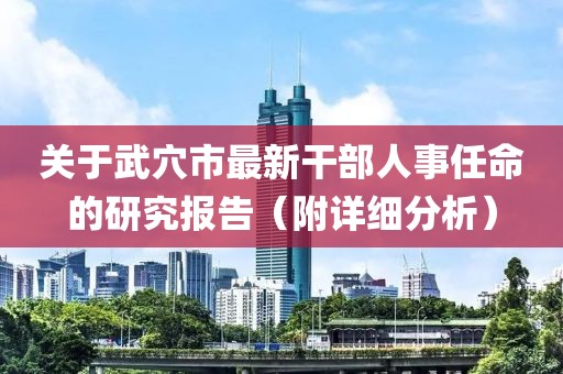 关于武穴市最新干部人事任命的研究报告（附详细分析）