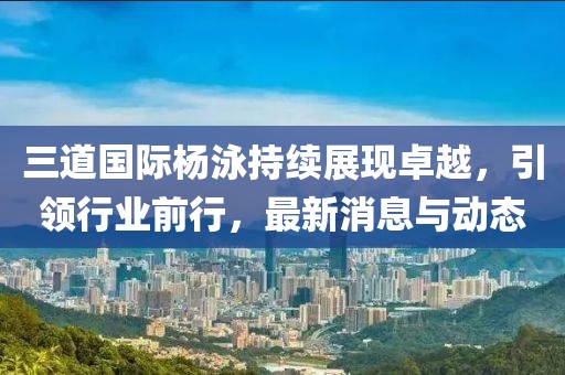 三道国际杨泳持续展现卓越，引领行业前行，最新消息与动态