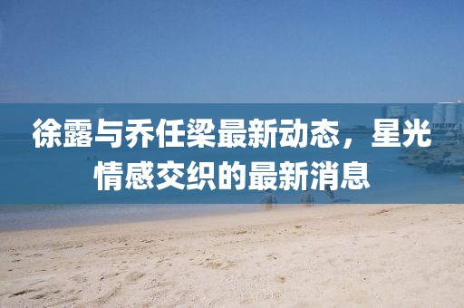 徐露与乔任梁最新动态，星光情感交织的最新消息