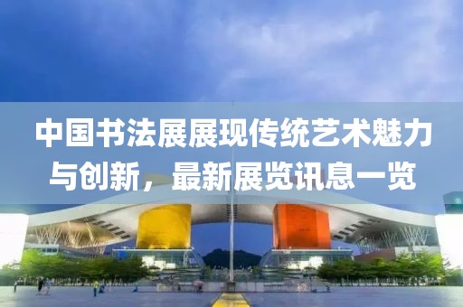 中国书法展展现传统艺术魅力与创新，最新展览讯息一览