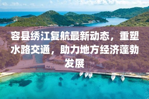 容县绣江复航最新动态，重塑水路交通，助力地方经济蓬勃发展