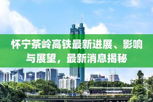 怀宁茶岭高铁最新进展、影响与展望，最新消息揭秘
