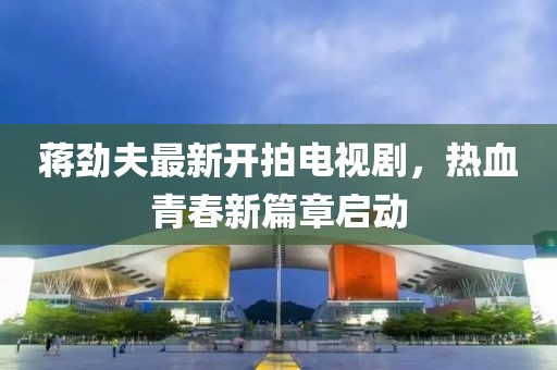 蒋劲夫最新开拍电视剧，热血青春新篇章启动