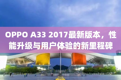 OPPO A33 2017最新版本，性能升级与用户体验的新里程碑