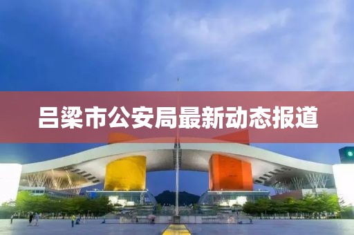 吕梁市公安局最新动态报道