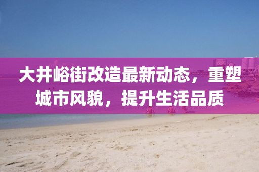 大井峪街改造最新动态，重塑城市风貌，提升生活品质