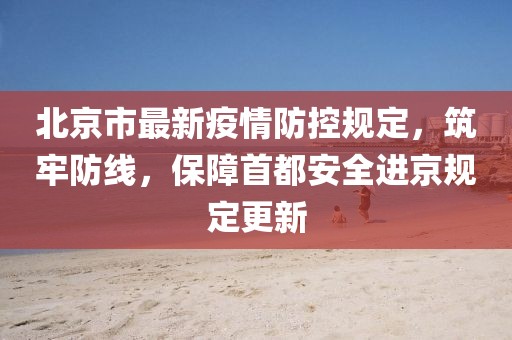 北京市最新疫情防控规定，筑牢防线，保障首都安全进京规定更新