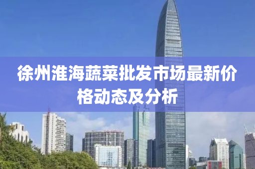 徐州淮海蔬菜批发市场最新价格动态及分析