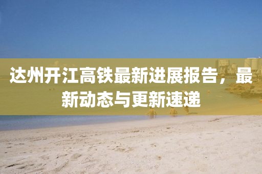 达州开江高铁最新进展报告，最新动态与更新速递
