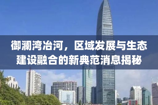 御澜湾冶河，区域发展与生态建设融合的新典范消息揭秘