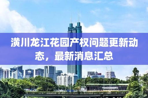 潢川龙江花园产权问题更新动态，最新消息汇总