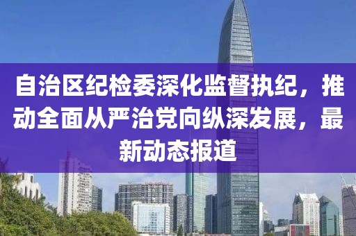 自治区纪检委深化监督执纪，推动全面从严治党向纵深发展，最新动态报道