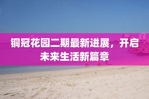 铜冠花园二期最新进展，开启未来生活新篇章