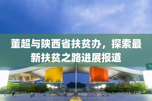 董超与陕西省扶贫办，探索最新扶贫之路进展报道