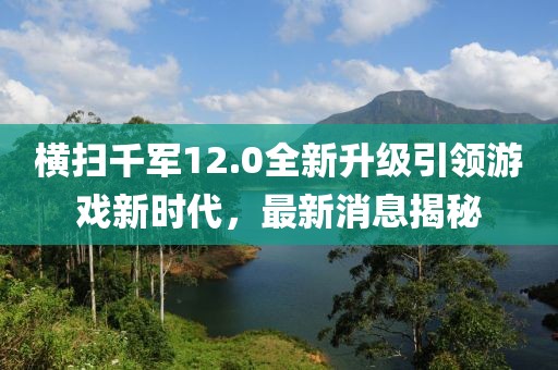 横扫千军12.0全新升级引领游戏新时代，最新消息揭秘