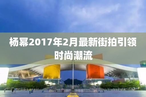 杨幂2017年2月最新街拍引领时尚潮流