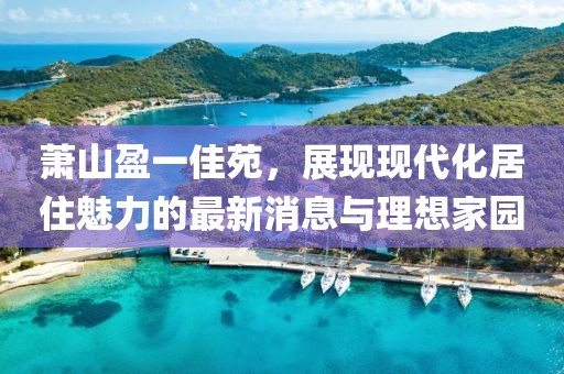 萧山盈一佳苑，展现现代化居住魅力的最新消息与理想家园