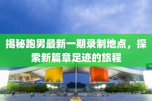 揭秘跑男最新一期录制地点，探索新篇章足迹的旅程