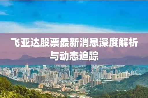 飞亚达股票最新消息深度解析与动态追踪