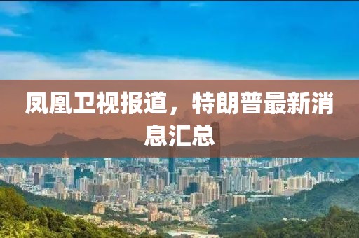 凤凰卫视报道，特朗普最新消息汇总