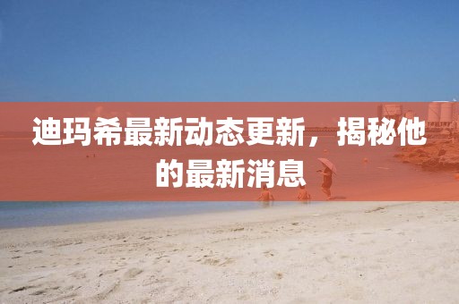 迪玛希最新动态更新，揭秘他的最新消息