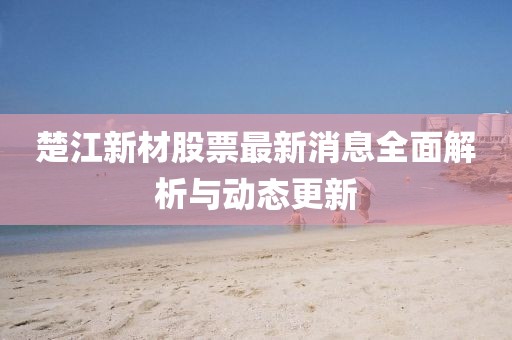 楚江新材股票最新消息全面解析与动态更新