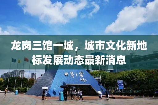 龙岗三馆一城，城市文化新地标发展动态最新消息