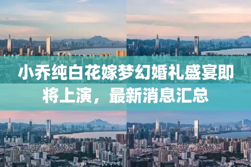 小乔纯白花嫁梦幻婚礼盛宴即将上演，最新消息汇总