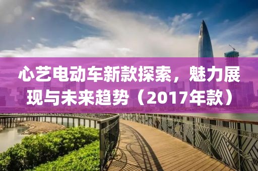心艺电动车新款探索，魅力展现与未来趋势（2017年款）