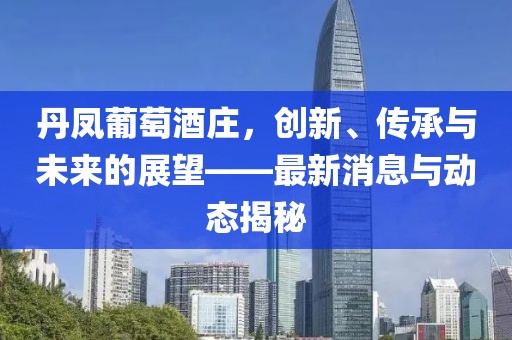 丹凤葡萄酒庄，创新、传承与未来的展望——最新消息与动态揭秘