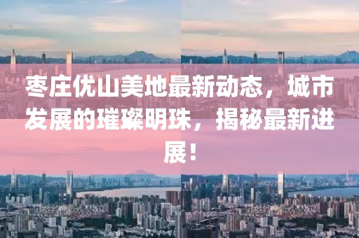 枣庄优山美地最新动态，城市发展的璀璨明珠，揭秘最新进展！