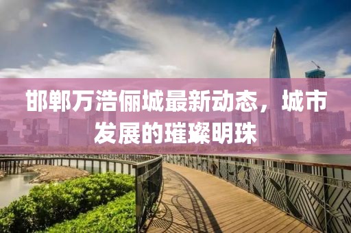 邯郸万浩俪城最新动态，城市发展的璀璨明珠