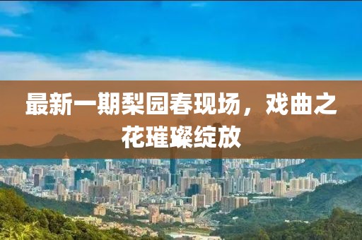 最新一期梨园春现场，戏曲之花璀璨绽放