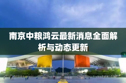 南京中粮鸿云最新消息全面解析与动态更新