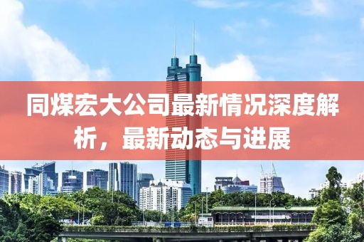 同煤宏大公司最新情况深度解析，最新动态与进展