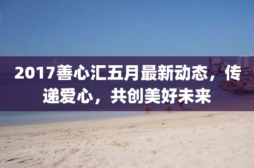 2017善心汇五月最新动态，传递爱心，共创美好未来