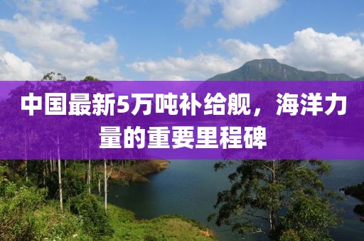 中国最新5万吨补给舰，海洋力量的重要里程碑