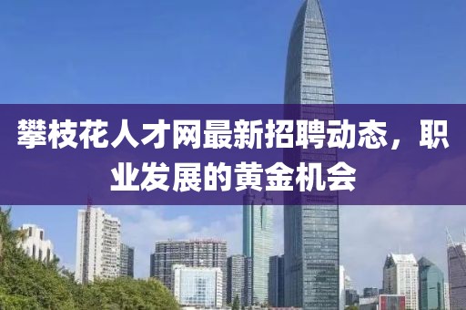 攀枝花人才网最新招聘动态，职业发展的黄金机会