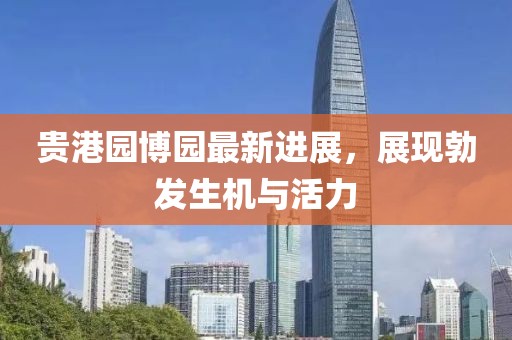 贵港园博园最新进展，展现勃发生机与活力