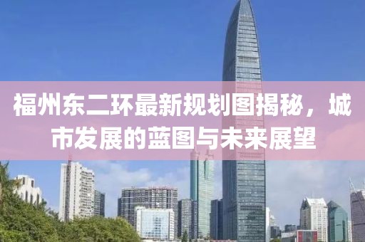 福州东二环最新规划图揭秘，城市发展的蓝图与未来展望