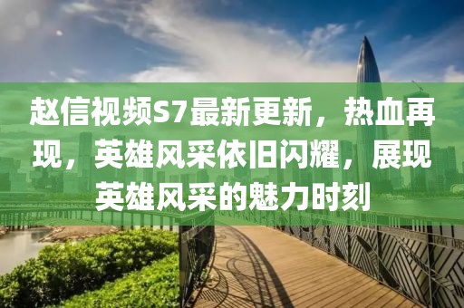 赵信视频S7最新更新，热血再现，英雄风采依旧闪耀，展现英雄风采的魅力时刻