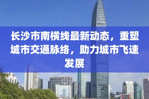 长沙市南横线最新动态，重塑城市交通脉络，助力城市飞速发展