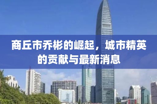商丘市乔彬的崛起，城市精英的贡献与最新消息