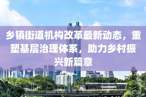 乡镇街道机构改革最新动态，重塑基层治理体系，助力乡村振兴新篇章